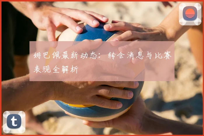 姆巴佩最新动态：转会消息与比赛表现全解析