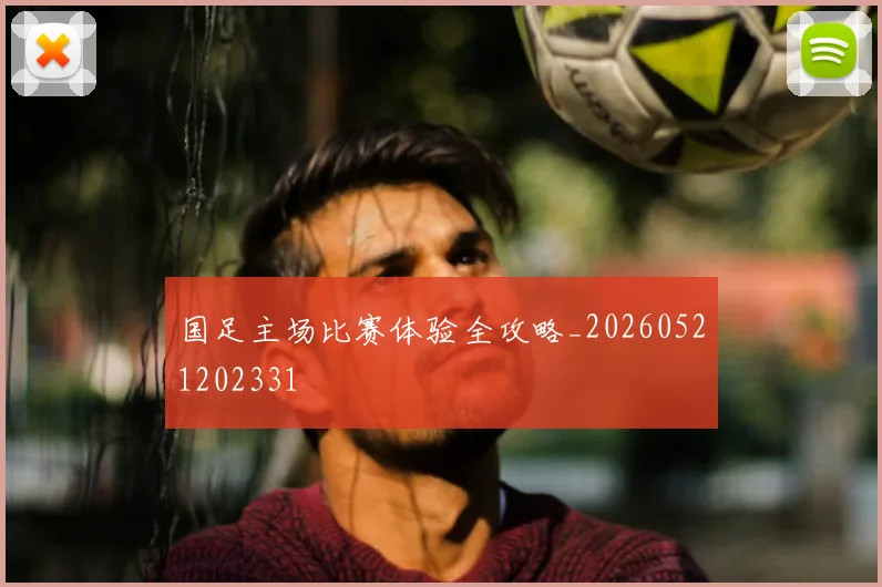 国足主场比赛体验全攻略_20260521202331