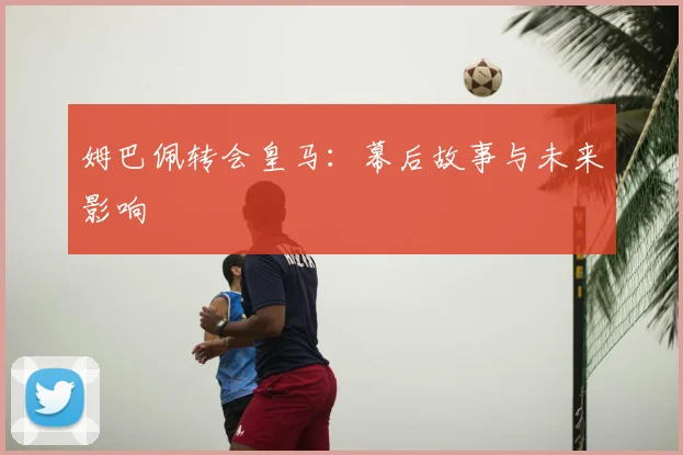 姆巴佩转会皇马：幕后故事与未来影响