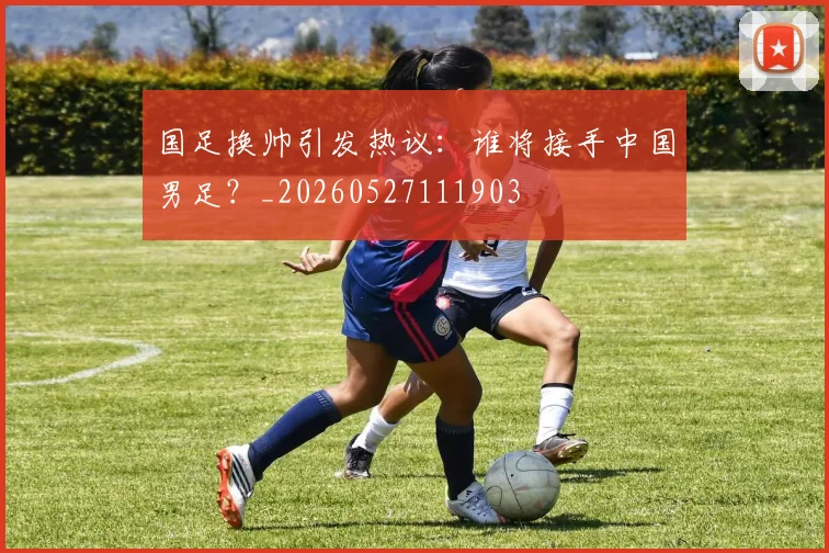 国足换帅引发热议：谁将接手中国男足？_20260527111903