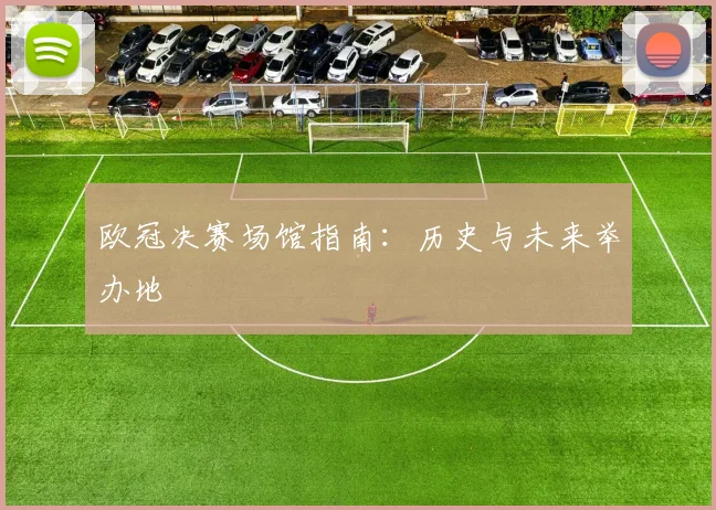 欧冠决赛场馆指南：历史与未来举办地