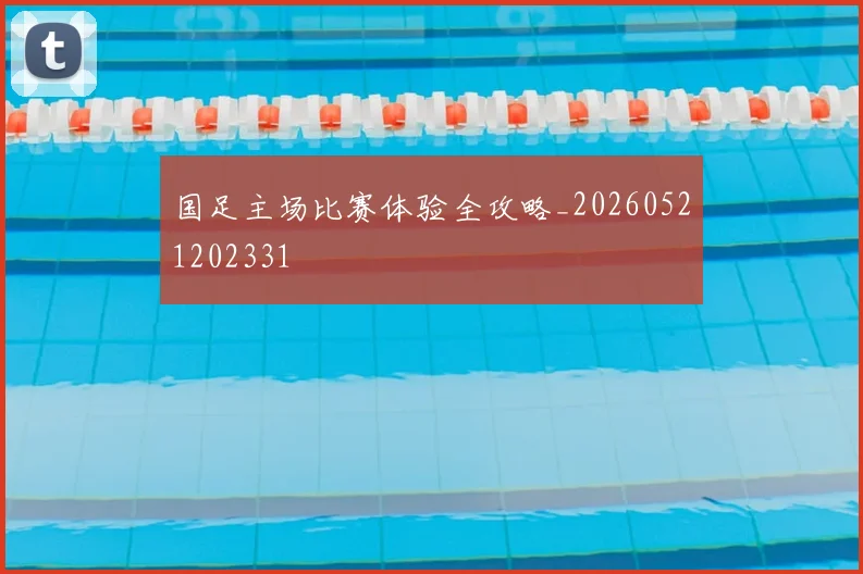 国足主场比赛体验全攻略_20260521202331