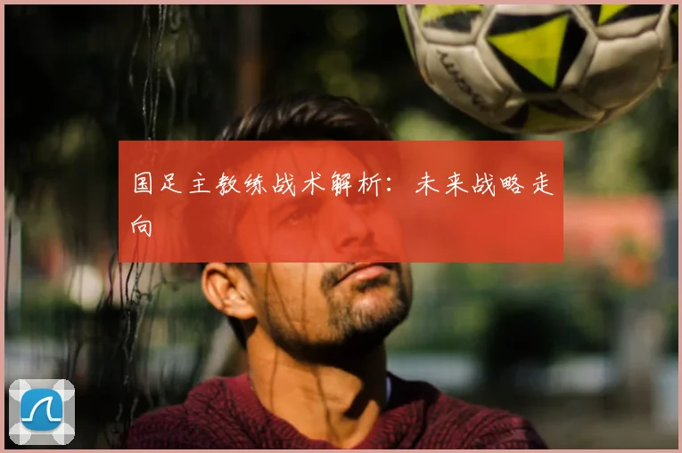 国足主教练战术解析:未来战略走向