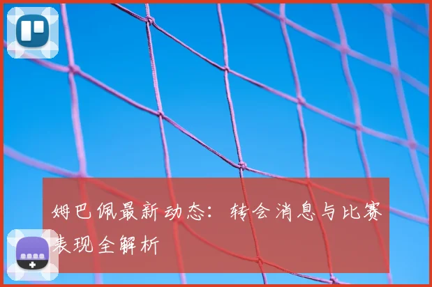 姆巴佩最新动态：转会消息与比赛表现全解析