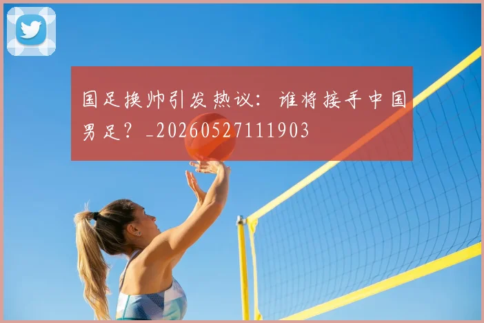 国足换帅引发热议：谁将接手中国男足？_20260527111903